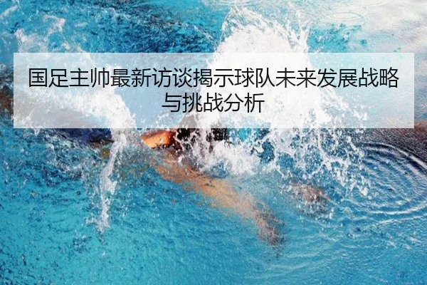 国足主帅最新访谈揭示球队未来发展战略与挑战分析
